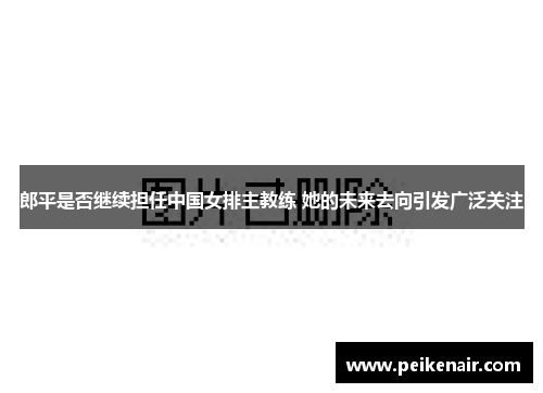 郎平是否继续担任中国女排主教练 她的未来去向引发广泛关注